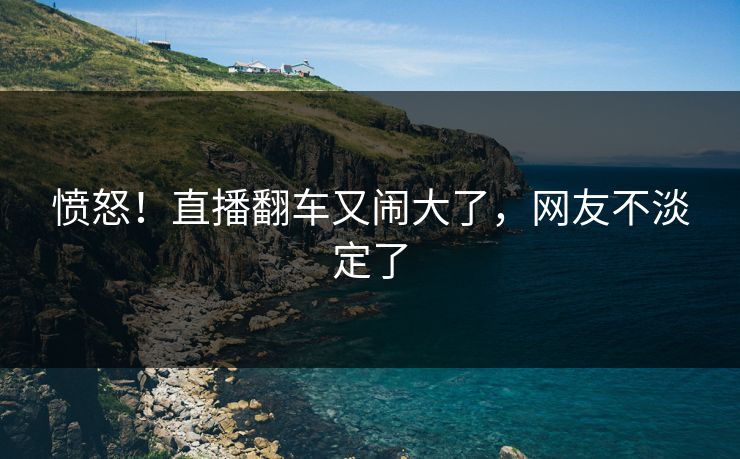愤怒！直播翻车又闹大了，网友不淡定了