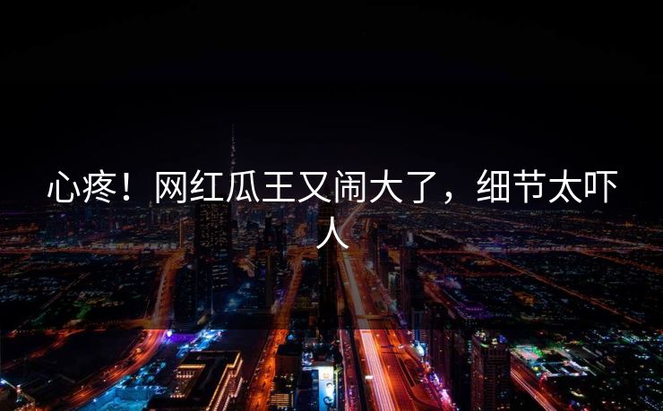心疼！网红瓜王又闹大了，细节太吓人