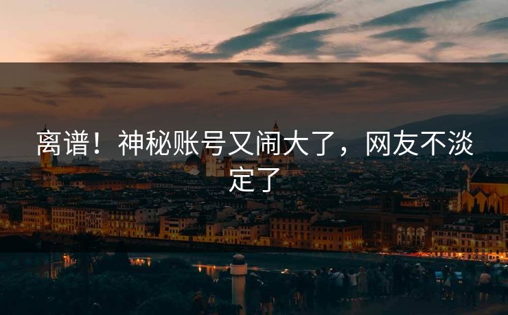 离谱！神秘账号又闹大了，网友不淡定了