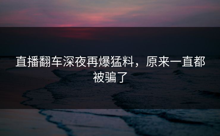 直播翻车深夜再爆猛料，原来一直都被骗了