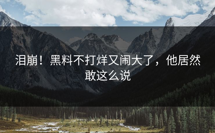 泪崩！黑料不打烊又闹大了，他居然敢这么说