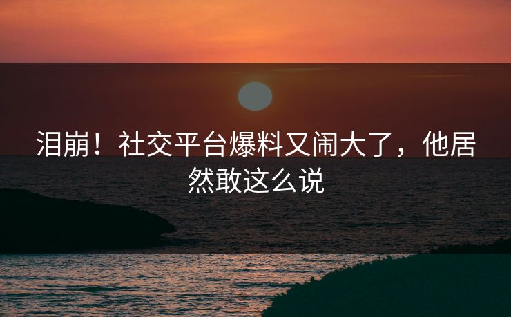 泪崩！社交平台爆料又闹大了，他居然敢这么说
