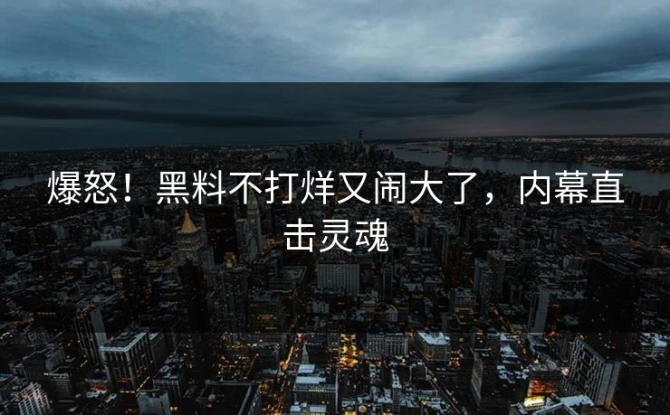 爆怒！黑料不打烊又闹大了，内幕直击灵魂