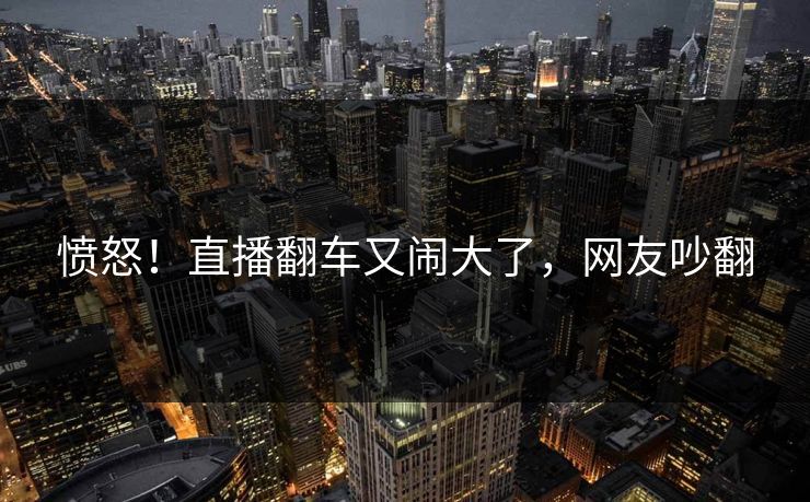 愤怒！直播翻车又闹大了，网友吵翻