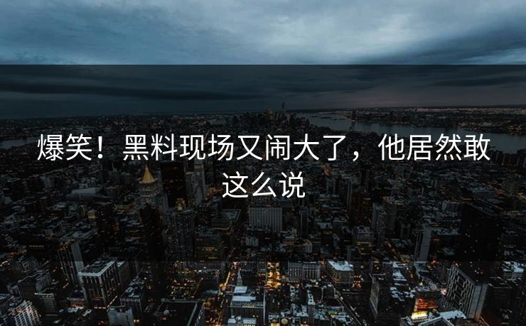 爆笑！黑料现场又闹大了，他居然敢这么说