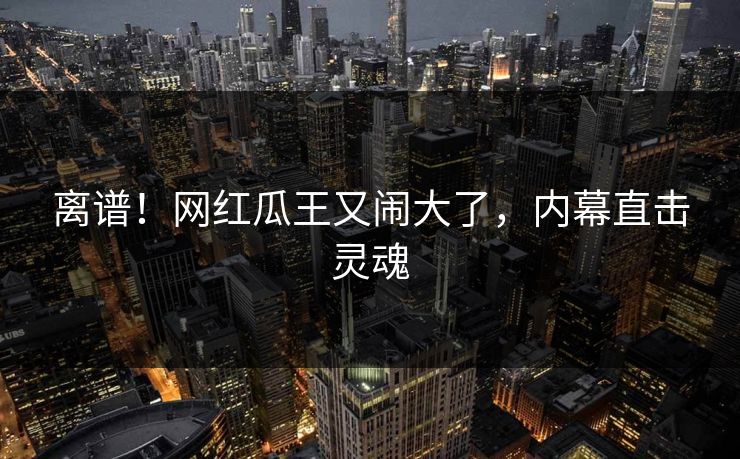 离谱！网红瓜王又闹大了，内幕直击灵魂