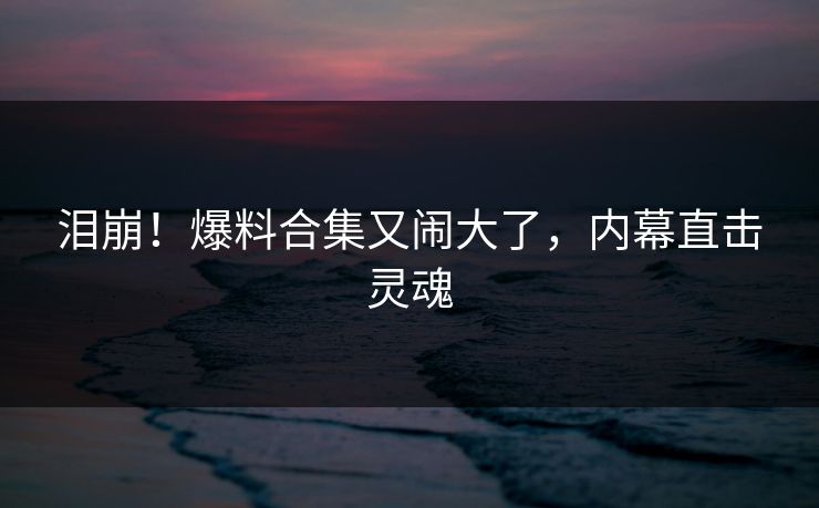 泪崩！爆料合集又闹大了，内幕直击灵魂