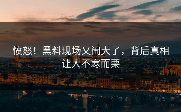愤怒！黑料现场又闹大了，背后真相让人不寒而栗