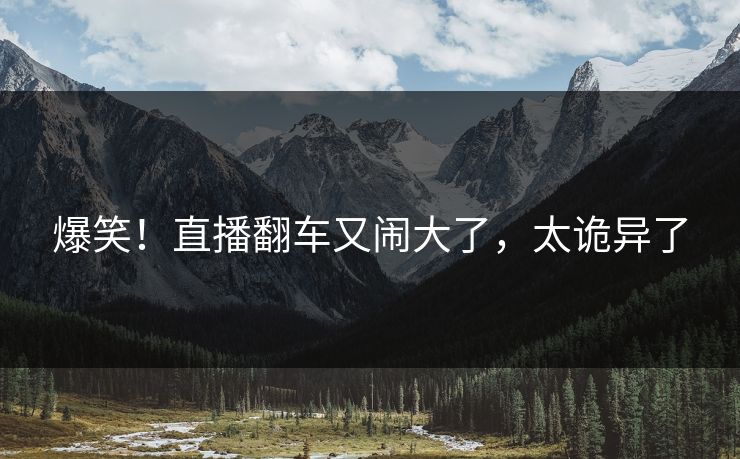 爆笑！直播翻车又闹大了，太诡异了