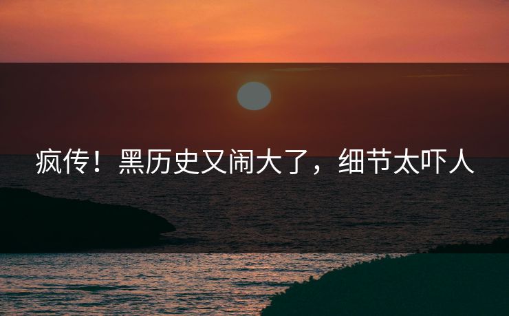 疯传！黑历史又闹大了，细节太吓人