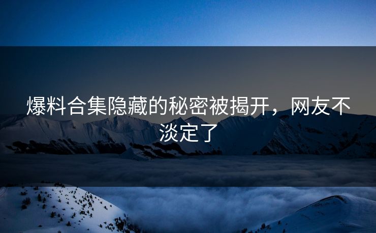 爆料合集隐藏的秘密被揭开，网友不淡定了