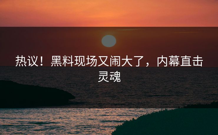 热议！黑料现场又闹大了，内幕直击灵魂