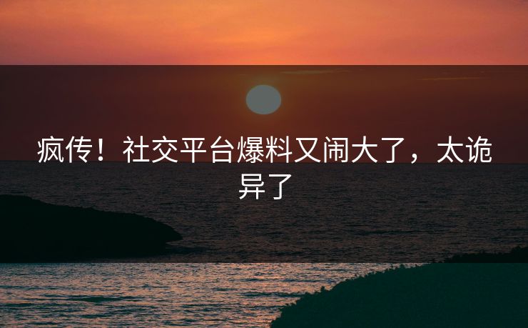 疯传！社交平台爆料又闹大了，太诡异了