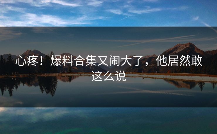 心疼！爆料合集又闹大了，他居然敢这么说