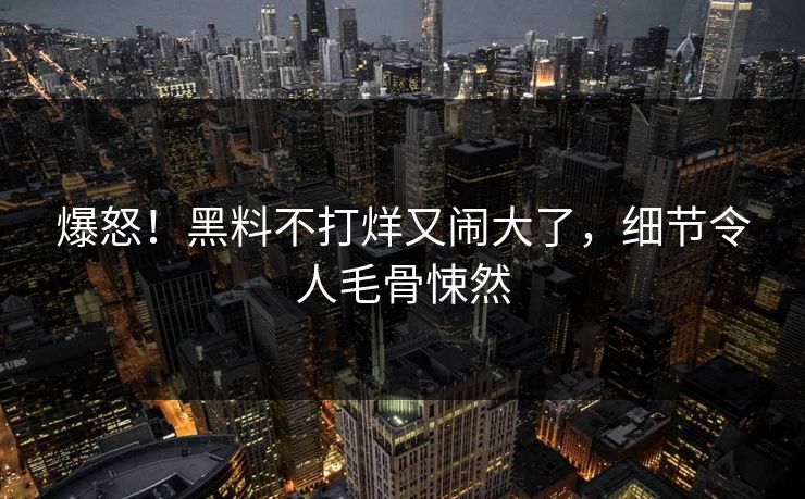 爆怒！黑料不打烊又闹大了，细节令人毛骨悚然