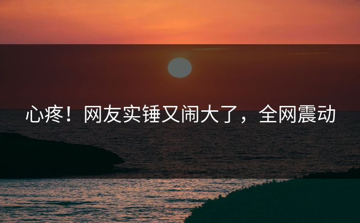 心疼！网友实锤又闹大了，全网震动