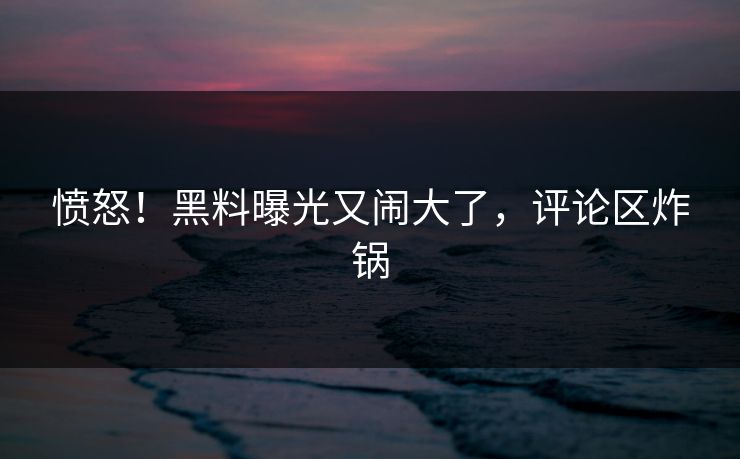 愤怒！黑料曝光又闹大了，评论区炸锅