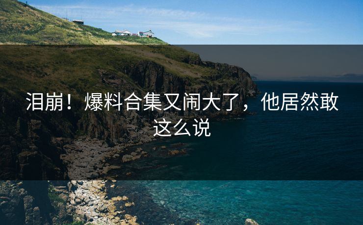 泪崩！爆料合集又闹大了，他居然敢这么说