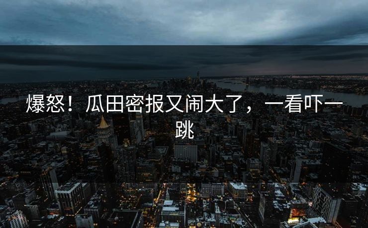 爆怒！瓜田密报又闹大了，一看吓一跳