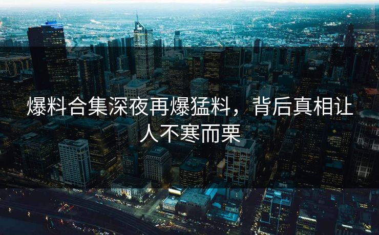 爆料合集深夜再爆猛料，背后真相让人不寒而栗