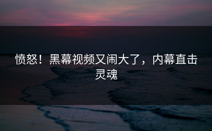 愤怒！黑幕视频又闹大了，内幕直击灵魂