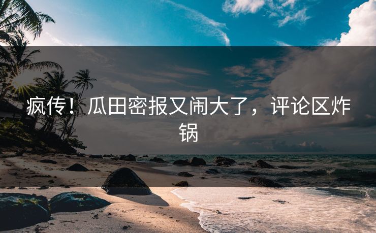 疯传！瓜田密报又闹大了，评论区炸锅