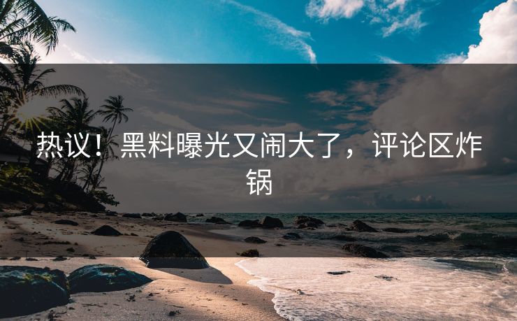 热议！黑料曝光又闹大了，评论区炸锅