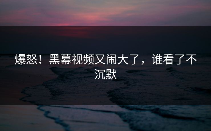 爆怒！黑幕视频又闹大了，谁看了不沉默