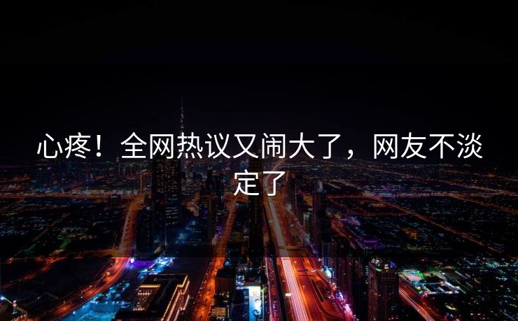 心疼！全网热议又闹大了，网友不淡定了