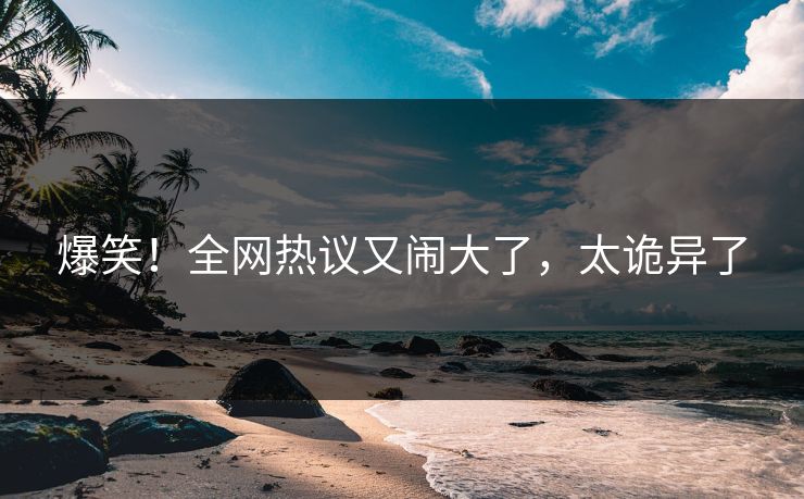 爆笑！全网热议又闹大了，太诡异了
