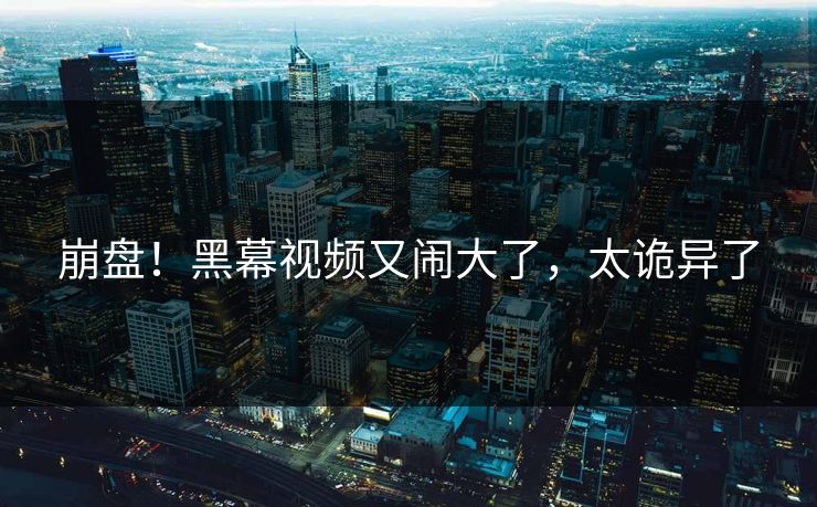 崩盘！黑幕视频又闹大了，太诡异了