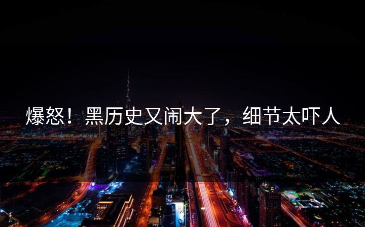爆怒！黑历史又闹大了，细节太吓人