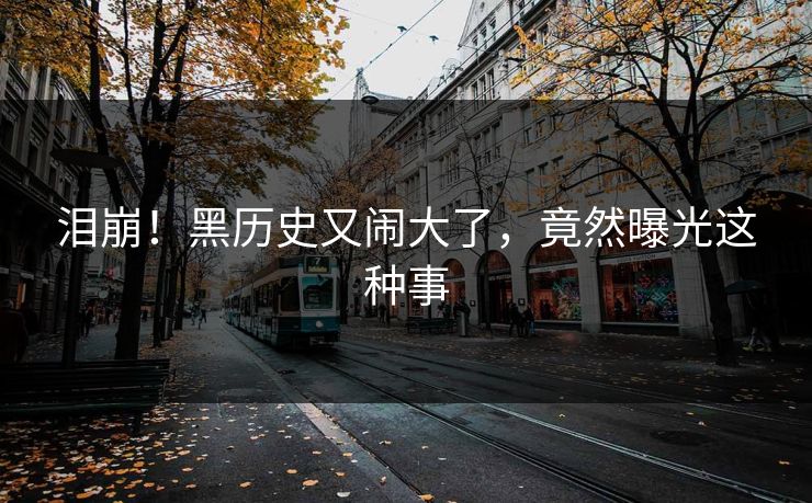 泪崩！黑历史又闹大了，竟然曝光这种事