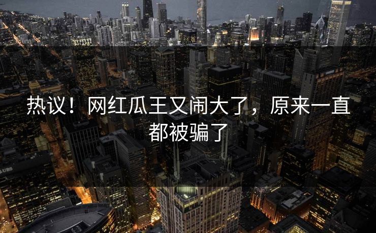 热议！网红瓜王又闹大了，原来一直都被骗了