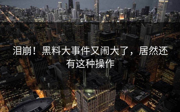泪崩！黑料大事件又闹大了，居然还有这种操作