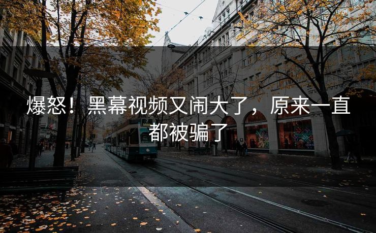 爆怒！黑幕视频又闹大了，原来一直都被骗了