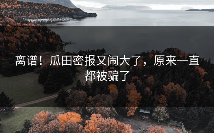 离谱！瓜田密报又闹大了，原来一直都被骗了