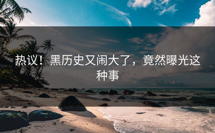 热议！黑历史又闹大了，竟然曝光这种事
