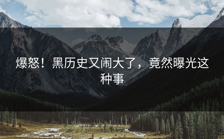 爆怒！黑历史又闹大了，竟然曝光这种事