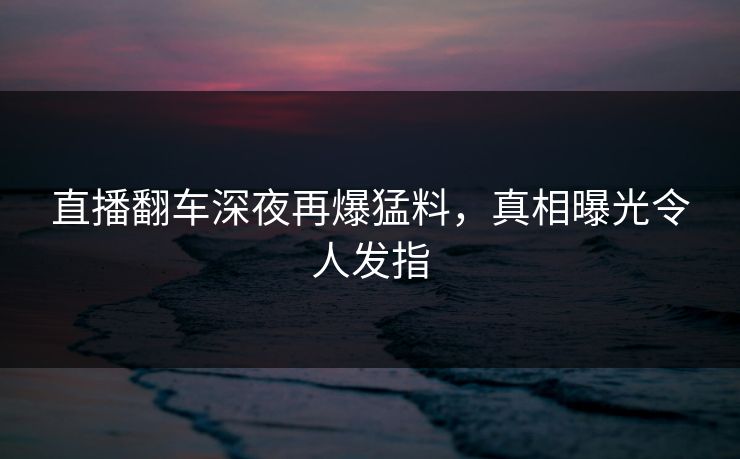 直播翻车深夜再爆猛料，真相曝光令人发指