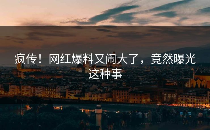 疯传！网红爆料又闹大了，竟然曝光这种事