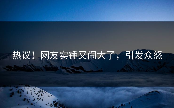 热议！网友实锤又闹大了，引发众怒