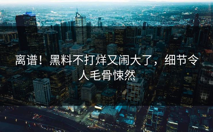 离谱！黑料不打烊又闹大了，细节令人毛骨悚然
