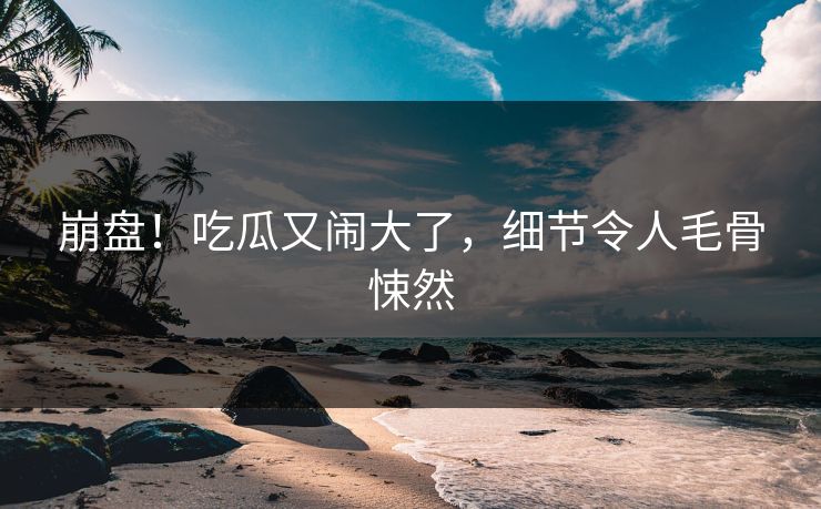 崩盘！吃瓜又闹大了，细节令人毛骨悚然