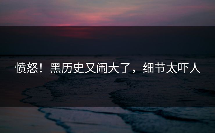 愤怒！黑历史又闹大了，细节太吓人