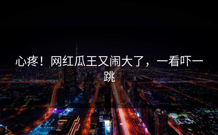 心疼！网红瓜王又闹大了，一看吓一跳