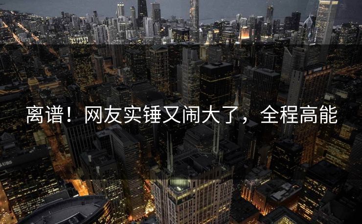 离谱！网友实锤又闹大了，全程高能