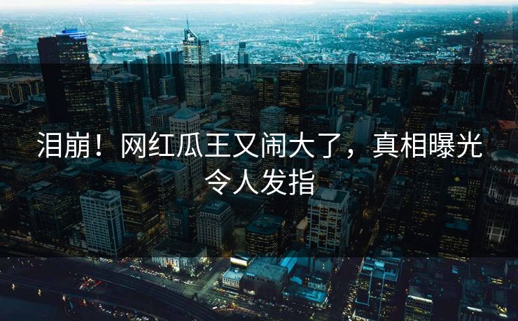 泪崩！网红瓜王又闹大了，真相曝光令人发指
