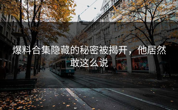爆料合集隐藏的秘密被揭开，他居然敢这么说