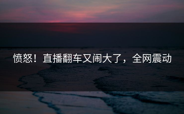 愤怒！直播翻车又闹大了，全网震动